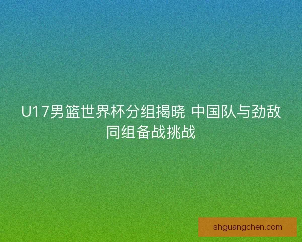 U17男篮世界杯分组揭晓 中国队与劲敌同组备战挑战