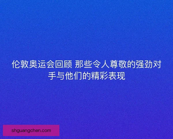伦敦奥运会回顾 那些令人尊敬的强劲对手与他们的精彩表现