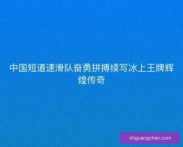 中国短道速滑队奋勇拼搏续写冰上王牌辉煌传奇