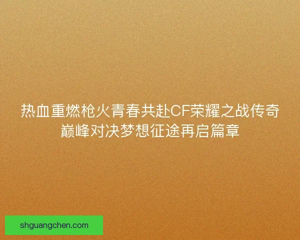 热血重燃枪火青春共赴CF荣耀之战传奇巅峰对决梦想征途再启篇章