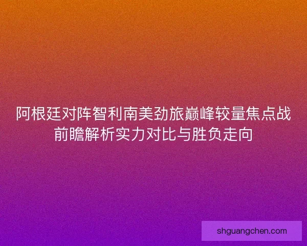 阿根廷对阵智利南美劲旅巅峰较量焦点战前瞻解析实力对比与胜负走向
