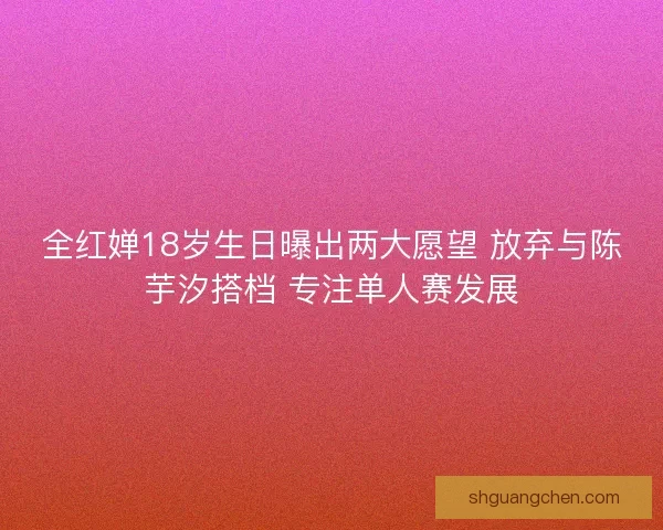 全红婵18岁生日曝出两大愿望 放弃与陈芋汐搭档 专注单人赛发展