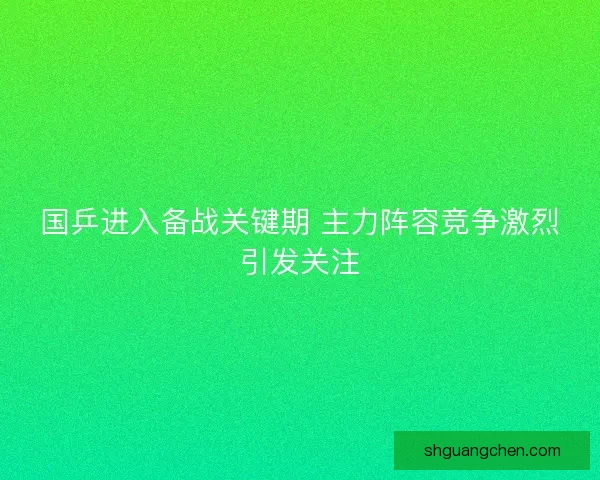 国乒进入备战关键期 主力阵容竞争激烈引发关注
