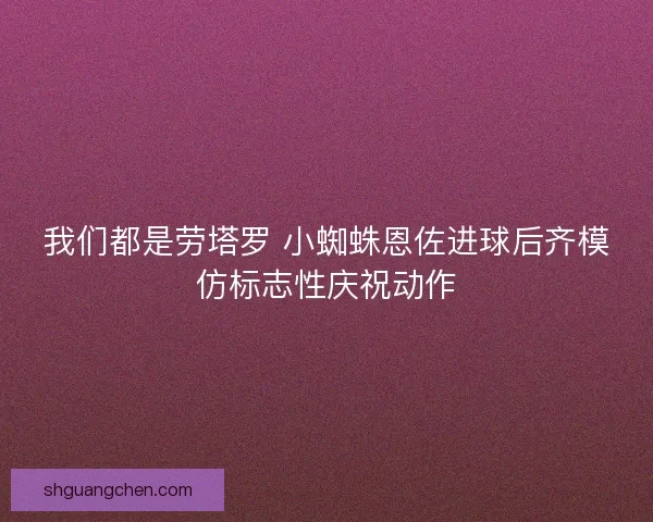 我们都是劳塔罗 小蜘蛛恩佐进球后齐模仿标志性庆祝动作